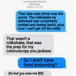 Blow it out yer ass | That uber eats driver was the
worst. The milkshake he
delivered was completely
melted and tasted awful, plus
now I can't get off the toilet  | image tagged in blank text conversation | made w/ Imgflip meme maker