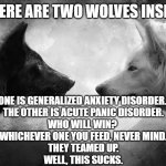 anxiety panic wolf | THERE ARE TWO WOLVES INSIDE; ONE IS GENERALIZED ANXIETY DISORDER. 
THE OTHER IS ACUTE PANIC DISORDER.
WHO WILL WIN? 
WHICHEVER ONE YOU FEED, NEVER MIND.
THEY TEAMED UP.
WELL, THIS SUCKS. | image tagged in you have two wolves | made w/ Imgflip meme maker