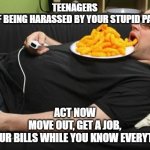 lazy | TEENAGERS
TIRED OF BEING HARASSED BY YOUR STUPID PARENTS? ACT NOW
MOVE OUT, GET A JOB,
PAY YOUR BILLS WHILE YOU KNOW EVERYTHING! | image tagged in lazy | made w/ Imgflip meme maker