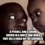 Enter a clever title for your gif! | A PITBULL, AND A DRUNK DRIVER IN A WHITE VAN WHEN THEY SEE A CHILD ON THE SIDEWALK | image tagged in gifs,memes,dark humor | made w/ Imgflip video-to-gif maker