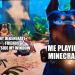 alpha and the degenerates | MY DEGENERATE FRIENDS OUTSIDE MY WINDOW; ME PLAYING MINECRAFT | image tagged in alpha and the degenerates | made w/ Imgflip meme maker