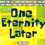 Spongebob Time Later | WHEN YOU TELL YOUR GIRLFRIEND THAT YOU ARE GOING FOR A WALK, AND THAT SHE COMES BACK IN 1 MINUTE; "I AM BACK" | image tagged in spongebob time later | made w/ Imgflip meme maker