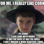 It’s Corn! | FOR ME, I REALLY LIKE CORN. ITS CORN!
A BIG LUMP WITH KNOBS
IT HAS THE JUICE (IT HAS THE JUICE)
I CAN'T IMAGINE A MORE BEAUTIFUL THING | image tagged in isaac,childrenofthecorn,halloween,itscorn,corn | made w/ Imgflip meme maker