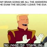 Every time | MY BRAIN GOING ME ALL THE ANSWERS TO THE EXAM THE SECOND I LEAVE THE EXA HALL | image tagged in no need to thank me | made w/ Imgflip meme maker