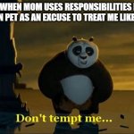 I know we got a pet and i understand there's responsibilities for them and all that it's a big job blah blah blah i get it but I | ME WHEN MOM USES RESPONSIBILITIES FOR HER OWN PET AS AN EXCUSE TO TREAT ME LIKE A CHILD | image tagged in don't tempt me,memes,kung fu panda,relatable,savage memes,do you really wanna tempt me right now seriously | made w/ Imgflip meme maker