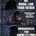 star wars wings of fire be like | MOONWATCHER:
I WAS TOLD YOU KILLED MY FATHER; MORROWSEER:
NO MOON, I AM YOUR FATHER; MOONWATCHER:
NO! THAT'S IMPOSSIBLE! MORROWSEER:
YOU KNOW IT'S TRUE! MOONWATCHER:
NO, NOOOOO! | image tagged in star wars no long,wings of fire | made w/ Imgflip meme maker