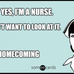 Happy homecoming nurse | YES, I'M A NURSE. NO, I DON'T WANT TO LOOK AT IT. HAPPY HOMECOMING | image tagged in someecards nurse | made w/ Imgflip meme maker