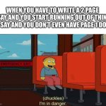 Help me | WHEN YOU HAVE TO WRITE A 2 PAGE ESSAY AND YOU START RUNNING OUT OF THINGS TO SAY AND YOU DON'T EVEN HAVE PAGE 1 DONE | image tagged in i'm in danger blank place above,school,essay | made w/ Imgflip meme maker