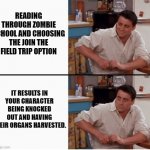 Zombie School was something else. | READING THROUGH ZOMBIE SCHOOL AND CHOOSING THE JOIN THE FIELD TRIP OPTION; IT RESULTS IN YOUR CHARACTER BEING KNOCKED OUT AND HAVING THEIR ORGANS HARVESTED. | image tagged in joey shocked | made w/ Imgflip meme maker