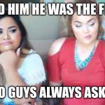 The “first” time | I TOLD HIM HE WAS THE FIRST. WHY DO GUYS ALWAYS ASK THAT? | image tagged in two girls,funny | made w/ Imgflip meme maker