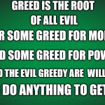 greed is the root of all evil | GREED IS THE ROOT; OF ALL EVIL; FOR SOME GREED FOR MONEY; AND SOME GREED FOR POWER; AND THE EVIL GREEDY ARE  WILLING; TO DO ANYTHING TO GET IT | image tagged in green background | made w/ Imgflip meme maker