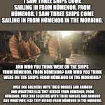 I saw three ships from Númenor | I SAW THREE SHIPS COME SAILING IN FROM NÚMENOR, FROM NÚMENOR. I SAW THREE SHIPS COME SAILING IN FROM NÚMENOR IN THE MORNING. AND WHO YOU THINK WERE ON THE SHIPS FROM NÚMENOR, FROM NÚMENOR? AND WHO YOU THINK WERE ON THE SHIPS FROM NÚMENOR IN THE MORNING? OVER 300 SOLDIERS WITH THEIR HORSES AND ARMOUR AND WHATEVER ELSE THEY NEEDED FROM NÚMENOR, FROM NÚMENOR. OVER 300 SOLDIERS WITH THEIR HORSES AND ARMOUR AND WHATEVER ELSE THEY NEEDED FROM NÚMENOR IN THE MORNING. | image tagged in numenor's ships,rop,parody | made w/ Imgflip meme maker