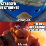 weekend homework | STRESSED OUT STUDENTS; TEACHERS GIVING HOMEWORK OVER THE WEEKEND | image tagged in do you yield i do not,homework,weekend,students,stress,super mario bros movie | made w/ Imgflip meme maker