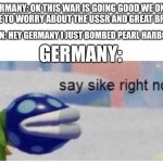 say sike right now | GERMANY: OK THIS WAR IS GOING GOOD WE ONLY HAVE TO WORRY ABOUT THE USSR AND GREAT BRITA-; JAPAN: HEY GERMANY I JUST BOMBED PEARL HARBOUR! GERMANY: | image tagged in say sike right now | made w/ Imgflip meme maker