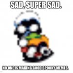 Someone make some, plz? | SAD, SUPER SAD. NO ONE IS MAKING GOOD SPOOKY MEMES. | image tagged in sad,skid and pump | made w/ Imgflip meme maker