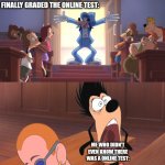 Online tests are the worst | TEACHER SAYING THEY FINALLY GRADED THE ONLINE TEST:; ME WHO DIDN'T EVEN KNOW THERE WAS A ONLINE TEST: | image tagged in extremely goofy movie,relatable,funny,school | made w/ Imgflip meme maker