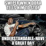UNDERSTANDABLE, HAVE A GREAT DAY | SWIPER WHEN DORA TELLS HIM TO STOP | image tagged in understandable have a great day,dora the explorer,swiper,idk,dora | made w/ Imgflip meme maker
