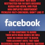 Facebook | YOUR ACCOUNT HAS BEEN RESTRICTED FOR 90 DAYS BECAUSE KAREN AND KEVIN, OUR PAID NON EMPLOYEE INDEPENDENT FECKLESS FACT-CHECKERS, DIDN'T LIKE IT; IF YOU CONTINUE TO INJURE THEM WITH MEAN MEMES WE WILL HAVE NO CHOICE BUT TO BLOCK YOUR ACCOUNT UNTIL THEY HAVE RECOVERED FROM THEIR TEMPER TANTRUM | image tagged in facebook | made w/ Imgflip meme maker