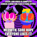 Meowth: Hope the comments like it! | JESSIE: OUR VIDEO IS COMPLETE! (CHUCK X WING AND FLICK X FLORA HYPNO); MEOWTH: SURE HOPE EVERYONE LIKES IT! | image tagged in hypnotic,video,chuck chicken,pokemon | made w/ Imgflip meme maker