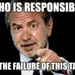 Alan Sugar Fired | WHO IS RESPONSIBLE; FOR THE FAILURE OF THIS TASK? | image tagged in alan sugar fired | made w/ Imgflip meme maker