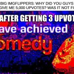 c o m e d y | BIG IMGFLIPPERS: WHY DID YOU GUYS ONLY GIVE ME 5,000 UPVOTES? WAS IT NOT FUNNY? ME AFTER GETTING 3 UPVOTES: | image tagged in i have achieved comedy | made w/ Imgflip meme maker