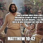 Word of Jesus | AND IF ANYONE GIVES EVEN A CUP OF COLD WATER TO ONE OF THESE LITTLE ONES BECAUSE HE IS MY DISCIPLE, I TELL YOU THE TRUTH, HE WILL CERTAINLY NOT LOSE HIS REWARD. MATTHEW 10:42 | image tagged in word of jesus | made w/ Imgflip meme maker