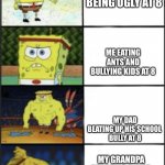 Spongebob weak to storng | MY LITTLE BROTHER BEING UGLY AT 8; ME EATING ANTS AND BULLYING KIDS AT 8; MY DAD BEATING UP HIS SCHOOL 
BULLY AT 8; MY GRANDPA STARTING A WAR AND WINNING IT AT 8 | image tagged in spongebob weak to storng | made w/ Imgflip meme maker
