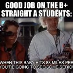 Idk if this good I just love BTTF | GOOD JOB ON THE B+
STRAIGHT A STUDENTS:; WHEN THIS BABY HITS 88 MILES PER HOUR, YOU’RE GOING TO SEE SOME SERIOUS SHIT | image tagged in back to the future 88 mph | made w/ Imgflip meme maker
