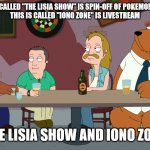 The Lisia Show and Iono Zone | THIS IS CALLED "THE LISIA SHOW" IS SPIN-OFF OF POKEMON ANIME.
THIS IS CALLED "IONO ZONE" IS LIVESTREAM; THE LISIA SHOW AND IONO ZONE | image tagged in cleveland and the new guys,memes,pokemon,anime | made w/ Imgflip meme maker