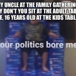 Your politics bore me | MY UNCLE AT THE FAMILY GATHERING: WHY DON’T YOU SIT AT THE ADULT TABLE?
ME, 16 YEARS OLD AT THE KIDS TABLE: | image tagged in your politics bore me | made w/ Imgflip meme maker