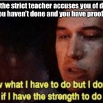 ? | pov: the strict teacher accuses you of doing something you haven’t done and you have proof it wasn’t you | image tagged in i know what i have to do but i don t know if i have the strength | made w/ Imgflip meme maker
