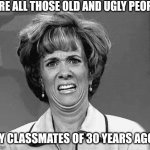 Awful surprise | ARE ALL THOSE OLD AND UGLY PEOPLE; MY CLASSMATES OF 30 YEARS AGO? | image tagged in funny face | made w/ Imgflip meme maker