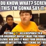 Fight me, losers. | YOU KNOW WHAT? SCREW THIS. I'M GONNA SAY IT. PUTTING "🤓" AS A RESPONSE TO A VALID ARGUMENT DOESN'T MAKE YOU FUNNY OR CLEVER, NOR DOES IT MAKE YOUR ORIGINAL ARGUMENT ANY BETTER, YOU F*CKING SH*T BEANS. | image tagged in i m just gonna say it,facts,so true memes | made w/ Imgflip meme maker