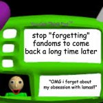 yep | stop "forgetting" fandoms to come back a long time later; "OMG i forgot about my obsession with lamas!!" | image tagged in baldi can you think pad | made w/ Imgflip meme maker