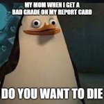 Madagascar penguin | MY MOM WHEN I GET A BAD GRADE ON MY REPORT CARD; DO YOU WANT TO DIE | image tagged in madagascar penguin | made w/ Imgflip meme maker