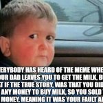 THE TRUE STORY OF WHY YOUR DAD LEFT YOU | EVERYBODY HAS HEARD OF THE MEME WHERE YOUR DAD LEAVES YOU TO GET THE MILK, BUT WHAT IF THE TRUE STORY, WAS THAT YOU DID NOT HAVE ANY MONEY TO BUY MILK, SO YOU SOLD YOUR DAD FOR MONEY, MEANING IT WAS YOUR FAULT ALL ALONG | image tagged in scared kid car,the truth | made w/ Imgflip meme maker