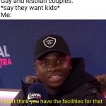 Gay and lesbian couples be like | Gay and lesbian couples: 
*say they want kids*
Me:; I don't think you have the facilities for that | image tagged in i don't think you have the facilities for that | made w/ Imgflip meme maker