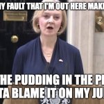 Liz Truss | IT AIN'T MY FAULT THAT I'M OUT HERE MAKING NEWS; I'M THE PUDDING IN THE PROOF
GOTTA BLAME IT ON MY JUICE... | image tagged in byeeeee,liz truss,liz truss resigns,tories | made w/ Imgflip meme maker