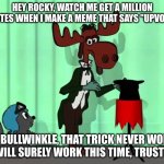 upvote beggers be like | HEY ROCKY, WATCH ME GET A MILLION UPVOTES WHEN I MAKE A MEME THAT SAYS "UPVOTE IF"; BUT BULLWINKLE, THAT TRICK NEVER WORKS!


IT WILL SURELY WORK THIS TIME, TRUST ME. | image tagged in bullwinkle rocky hat,upvote begging,rocky and bullwinkle,bullwinkle,moose,squirrel | made w/ Imgflip meme maker