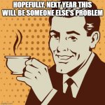 Next Year | HOPEFULLY, NEXT YEAR THIS WILL BE SOMEONE ELSE'S PROBLEM | image tagged in mug approval | made w/ Imgflip meme maker