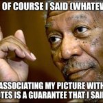Morgan Freeman said it! | YES, OF COURSE I SAID (WHATEVER). ASSOCIATING MY PICTURE WITH QUOTES IS A GUARANTEE THAT I SAID IT! | image tagged in this morgan freeman | made w/ Imgflip meme maker