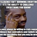 intelligence | INTELLIGENCE ISN'T KNOWING EVERYTHING.
IT'S THE ABILITY TO CHALLENGE 
EVERYTHING YOU KNOW! You must always be willing to truly consider
evidence that contradicts your beliefs and
admit the possibility that you may be wrong. | image tagged in intelligence | made w/ Imgflip meme maker