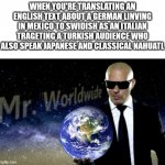 Mr. Worldwide | WHEN YOU'RE TRANSLATING AN ENGLISH TEXT ABOUT A GERMAN LINVING IN MEXICO TO SWIDISH AS AN ITALIAN TRAGETING A TURKISH AUDIENCE WHO ALSO SPEAK JAPANESE AND CLASSICAL NAHUATL | image tagged in mr worldwide,language,translation | made w/ Imgflip meme maker