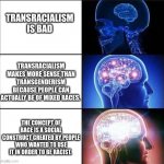 Expanding Brain Meme | TRANSRACIALISM IS BAD; TRANSRACIALISM MAKES MORE SENSE THAN TRANSGENDERISM BECAUSE PEOPLE CAN ACTUALLY BE OF MIXED RACES. THE CONCEPT OF RACE IS A SOCIAL CONSTRUCT CREATED BY PEOPLE WHO WANTED TO USE IT IN ORDER TO BE RACIST. | image tagged in expanding brain meme | made w/ Imgflip meme maker