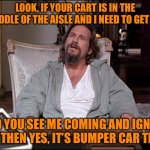 Bumper cars | LOOK, IF YOUR CART IS IN THE MIDDLE OF THE AISLE AND I NEED TO GET BY, AND YOU SEE ME COMING AND IGNORE ME, THEN YES, IT’S BUMPER CAR TIME. | image tagged in let me explain lebowski | made w/ Imgflip meme maker