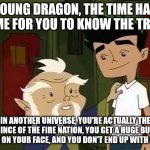 Giving advice | YOUNG DRAGON, THE TIME HAS COME FOR YOU TO KNOW THE TRUTH; IN ANOTHER UNIVERSE, YOU'RE ACTUALLY THE PRINCE OF THE FIRE NATION, YOU GET A HUGE BURN SCAR ON YOUR FACE, AND YOU DON'T END UP WITH ROSE. | image tagged in giving advice | made w/ Imgflip meme maker