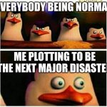 Yes | EVERYBODY BEING NORMAL; ME PLOTTING TO BE THE NEXT MAJOR DISASTER | image tagged in penguins of madagascar - oh crap | made w/ Imgflip meme maker