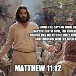 Word of Jesus | FROM THE DAYS OF JOHN THE BAPTIST UNTIL NOW, THE KINGDOM OF HEAVEN HAS BEEN FORCEFULLY ADVANCING, AND FORCEFUL MEN LAY HOLD OF IT. MATTHEW 11:12 | image tagged in word of jesus | made w/ Imgflip meme maker
