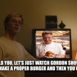 Dahmer Template | I TOLD YOU, LET'S JUST WATCH GORDON SHOW US HOW TO MAKE A PROPER BURGER AND THEN YOU CAN LEAVE | image tagged in dahmer template | made w/ Imgflip meme maker