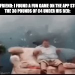 idk why this template is so funny | MY FRIEND: I FOUND A FUN GAME ON THE APP STORE
THE 30 POUNDS OF C4 UNDER HIS BED: | image tagged in gifs,funny memes,stop reading the tags,oh wow are you actually reading these tags | made w/ Imgflip video-to-gif maker